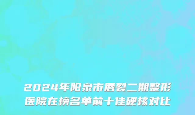 2024年阳泉市唇裂二期整形医院在榜名单前十佳硬核对比