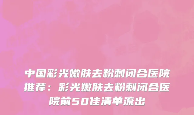 中国彩光嫩肤去粉刺闭合医院推荐：彩光嫩肤去粉刺闭合医院前50佳清单流出