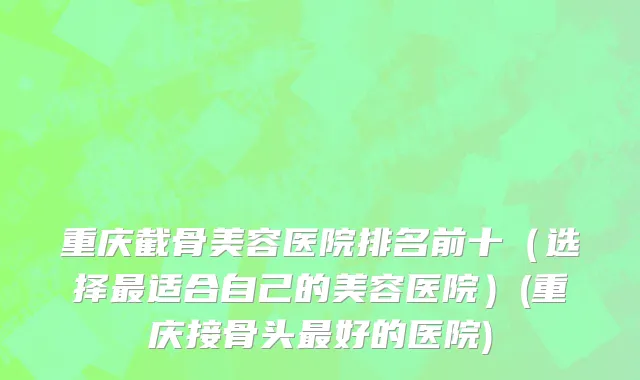 重庆截骨美容医院排名前十（选择最适合自己的美容医院）(重庆接骨头最好的医院)