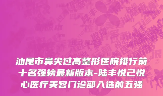 汕尾市鼻尖过高整形医院排行前十名强榜最新版本-陆丰悦己悦心医疗美容门诊部入选前五强