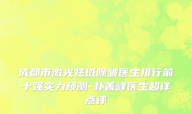 成都市激光祛斑除皱医生排行前十强实力预测-朴善峰医生超详点评