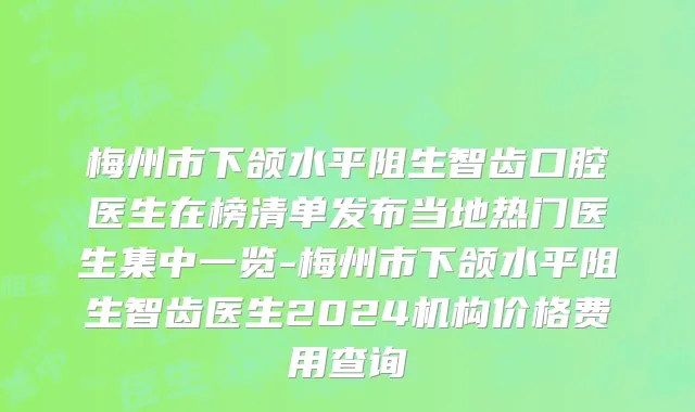 梅州市下颌水平阻生智齿口腔医生在榜清单发布当地热门医生集中一览-梅州市下颌水平阻生智齿医生2024机构价格费用查询
