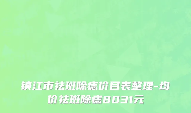 镇江市祛斑除痣价目表整理-均价祛斑除痣8031元