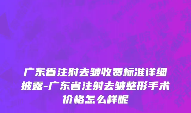 广东省注射去皱收费标准详细披露-广东省注射去皱整形手术价格怎么样呢