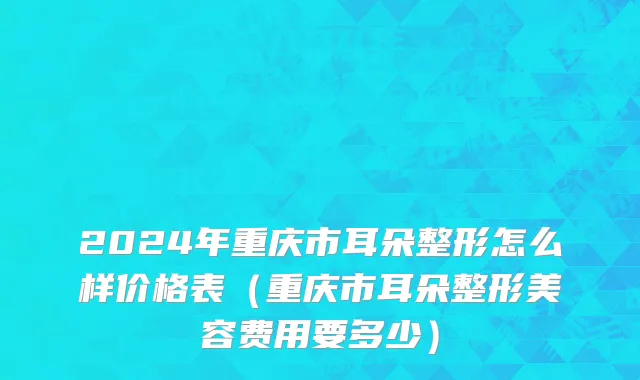 2024年重庆市耳朵整形怎么样价格表（重庆市耳朵整形美容费用要多少）