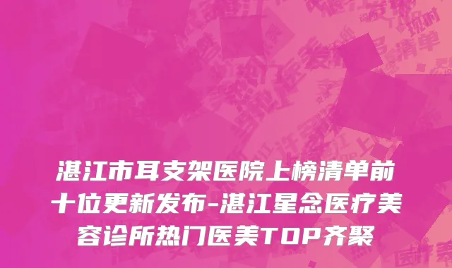 湛江市耳支架医院上榜清单前十位更新发布-湛江星念医疗美容诊所热门医美TOP齐聚