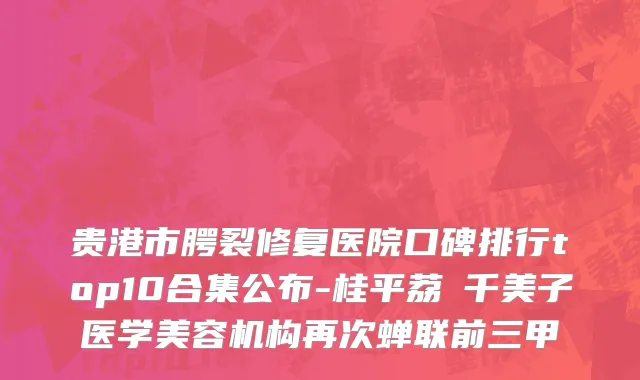 贵港市腭裂修复医院口碑排行top10合集公布-桂平荔珺千美子医学美容机构再次蝉联前三甲