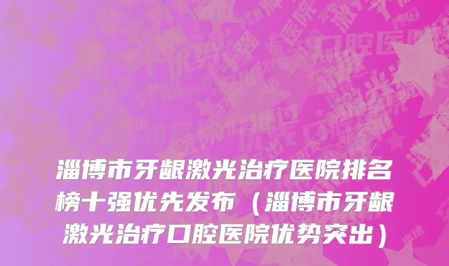 淄博市牙龈激光治疗医院排名榜十强优先发布（淄博市牙龈激光治疗口腔医院优势突出）