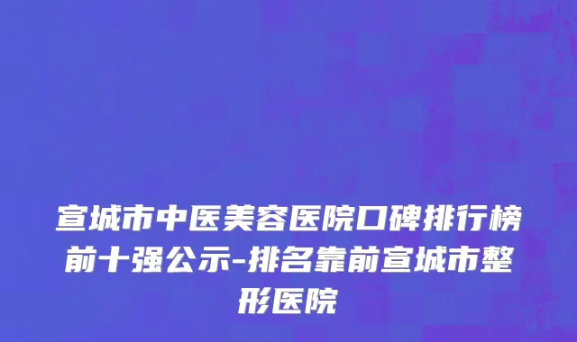 宣城市中医美容医院口碑排行榜前十强公示-排名靠前宣城市整形医院
