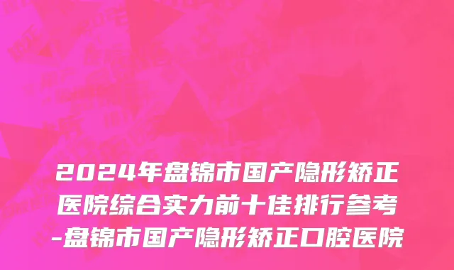2024年盘锦市国产隐形矫正医院综合实力前十佳排行参考-盘锦市国产隐形矫正口腔医院