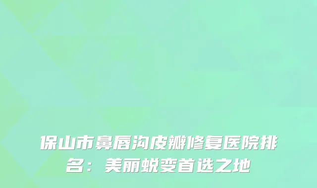 保山市鼻唇沟皮瓣修复医院排名：美丽蜕变首选之地