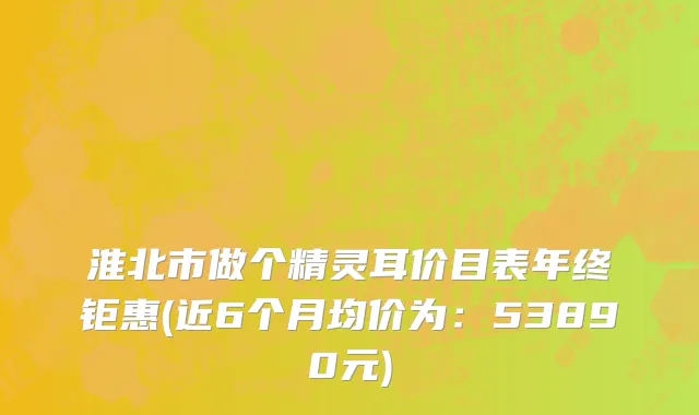 淮北市做个精灵耳价目表年终钜惠(近6个月均价为：53890元)
