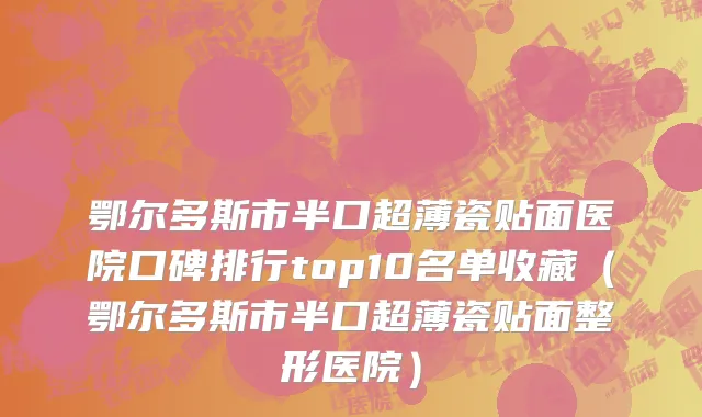 鄂尔多斯市半口超薄瓷贴面医院口碑排行top10名单收藏（鄂尔多斯市半口超薄瓷贴面整形医院）