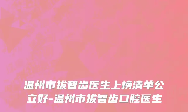 温州市拔智齿医生上榜清单公立好-温州市拔智齿口腔医生
