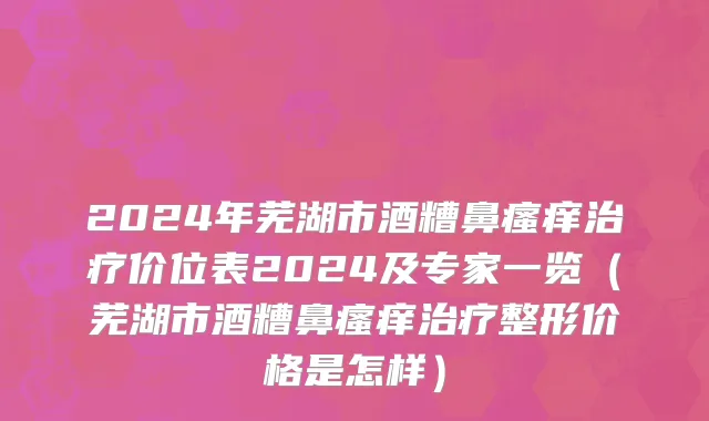 2024年芜湖市酒糟鼻瘙痒治疗价位表2024及专家一览（芜湖市酒糟鼻瘙痒治疗整形价格是怎样）
