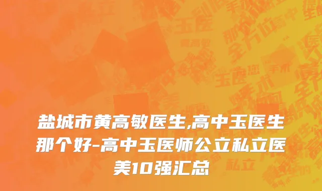 盐城市黄高敏医生,高中玉医生那个好-高中玉医师公立私立医美10强汇总