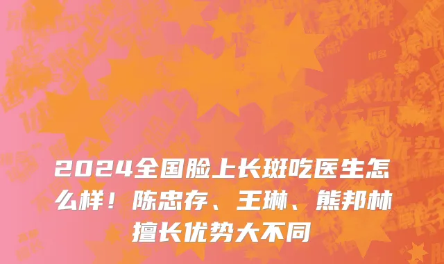 2024全国脸上长斑吃医生怎么样！陈忠存、王琳、熊邦林擅长优势大不同