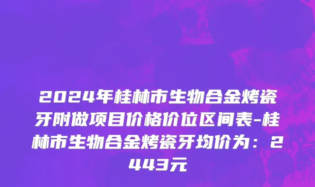 2024年桂林市生物合金烤瓷牙附做项目价格价位区间表-桂林市生物合金烤瓷牙均价为：2443元
