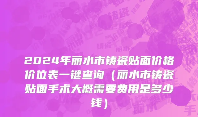 2024年丽水市铸瓷贴面价格价位表一键查询（丽水市铸瓷贴面手术大概需要费用是多少钱）