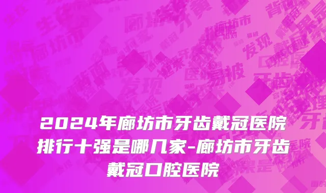2024年廊坊市牙齿戴冠医院排行十强是哪几家-廊坊市牙齿戴冠口腔医院