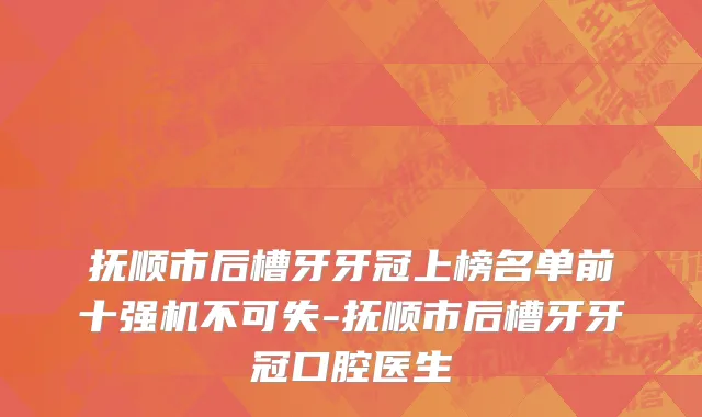 抚顺市后槽牙牙冠上榜名单前十强机不可失-抚顺市后槽牙牙冠口腔医生