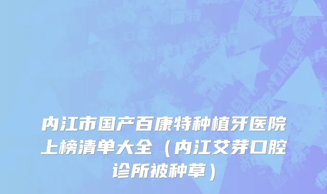内江市国产百康特种植牙医院上榜清单大全（内江艾芽口腔诊所被种草）