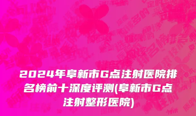 2024年阜新市G点注射医院排名榜前十深度评测(阜新市G点注射整形医院)