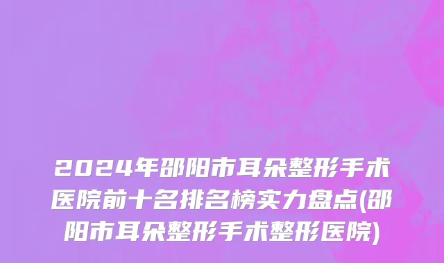 2024年邵阳市耳朵整形手术医院前十名排名榜实力盘点(邵阳市耳朵整形手术整形医院)