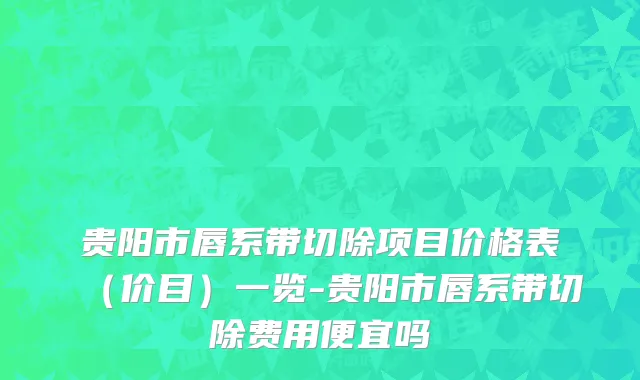 贵阳市唇系带切除项目价格表（价目）一览-贵阳市唇系带切除费用便宜吗