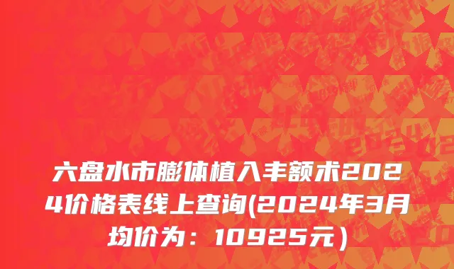 六盘水市膨体植入丰额术2024价格表线上查询(2024年3月均价为：10925元）