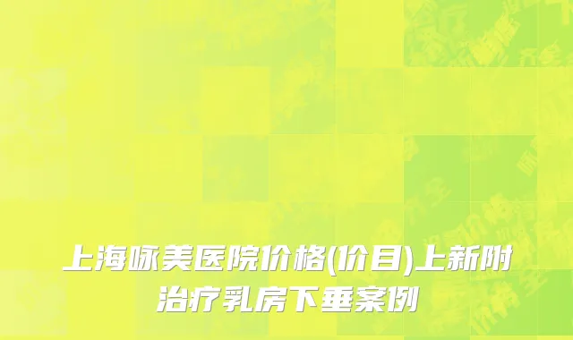上海咏美医院价格(价目)上新附治疗乳房下垂案例