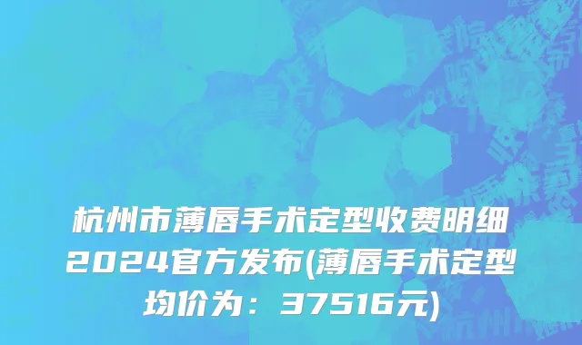 杭州市薄唇手术定型收费明细2024官方发布(薄唇手术定型均价为：37516元)