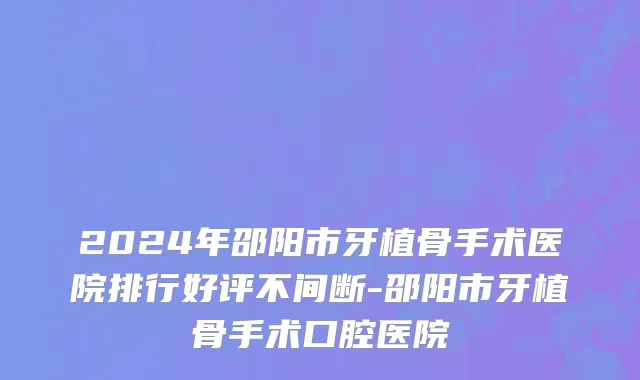 2024年邵阳市牙植骨手术医院排行好评不间断-邵阳市牙植骨手术口腔医院