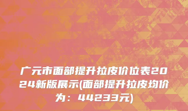 广元市面部提升拉皮价位表2024新版展示(面部提升拉皮均价为：44233元)