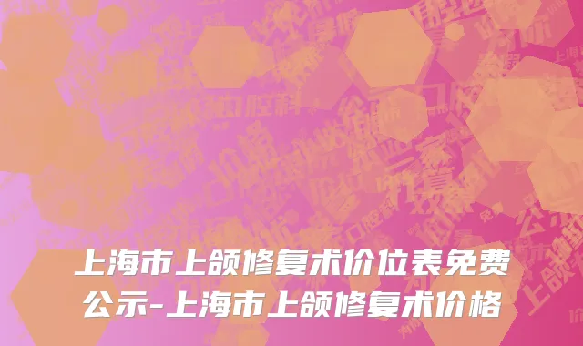 上海市上颌修复术价位表免费公示-上海市上颌修复术价格