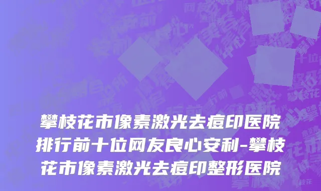 攀枝花市像素激光去痘印医院排行前十位网友良心安利-攀枝花市像素激光去痘印整形医院