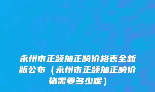 永州市正颌加正畸价格表全新版公布（永州市正颌加正畸价格需要多少呢）