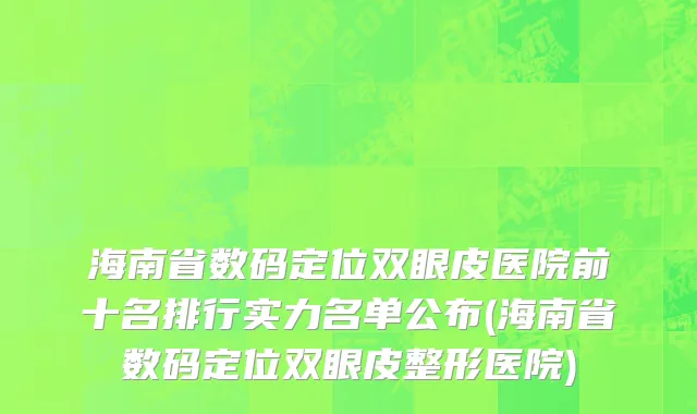 海南省数码定位双眼皮医院前十名排行实力名单公布(海南省数码定位双眼皮整形医院)