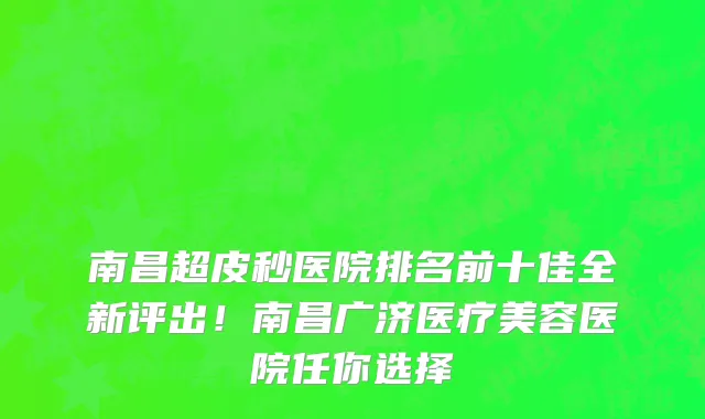 南昌超皮秒医院排名前十佳全新评出!南昌广济医疗美容医院任你选择