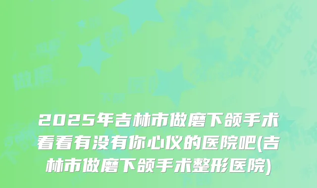 2025年吉林市做磨下颌手术看看有没有你心仪的医院吧(吉林市做磨下颌手术整形医院)
