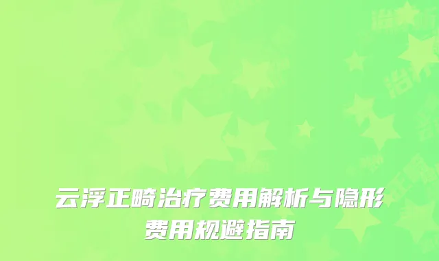 云浮正畸治疗费用解析与隐形费用规避指南