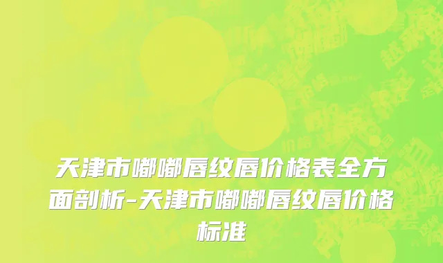 天津市嘟嘟唇纹唇价格表全方面剖析-天津市嘟嘟唇纹唇价格标准