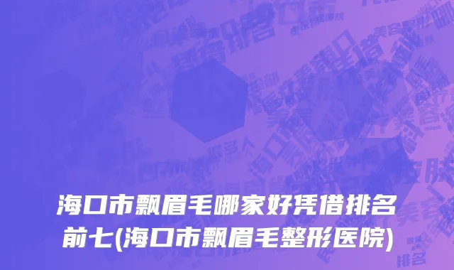 海口市飘眉毛哪家好凭借排名前七(海口市飘眉毛整形医院)