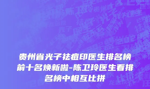 贵州省光子祛痘印医生排名榜前十名焕新啦-陈卫玲医生看排名榜中相互比拼