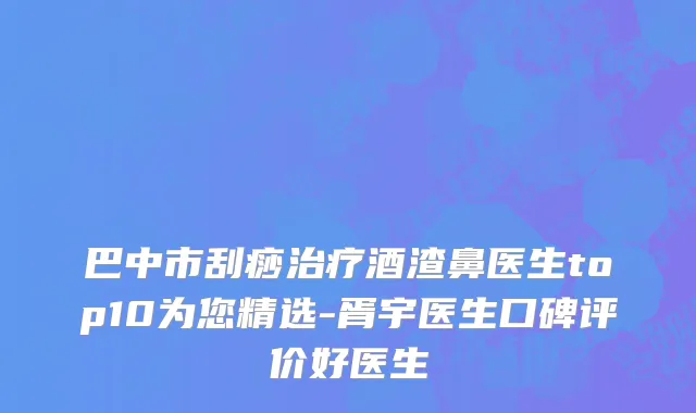 巴中市刮痧治疗酒渣鼻医生top10为您精选-胥宇医生口碑评价好医生