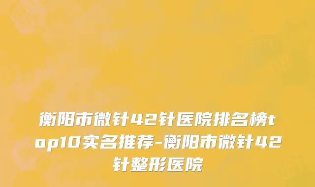 衡阳市微针42针医院排名榜top10实名推荐-衡阳市微针42针整形医院