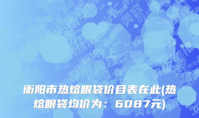 衡阳市热熔眼袋价目表在此(热熔眼袋均价为：6087元)