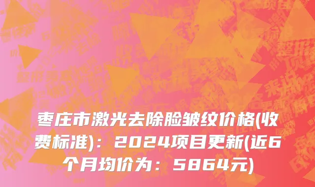 枣庄市激光去除脸皱纹价格(收费标准)：2024项目更新(近6个月均价为：5864元)
