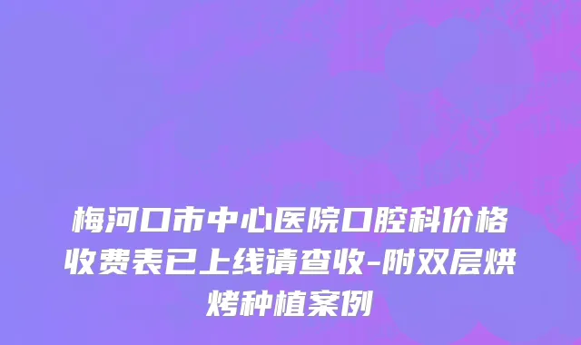 梅河口市中心医院口腔科价格收费表已上线请查收-附双层烘烤种植案例