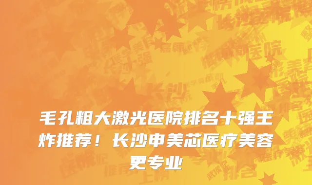 毛孔粗大激光医院排名十强王炸推荐!长沙申美芯医疗美容更专业